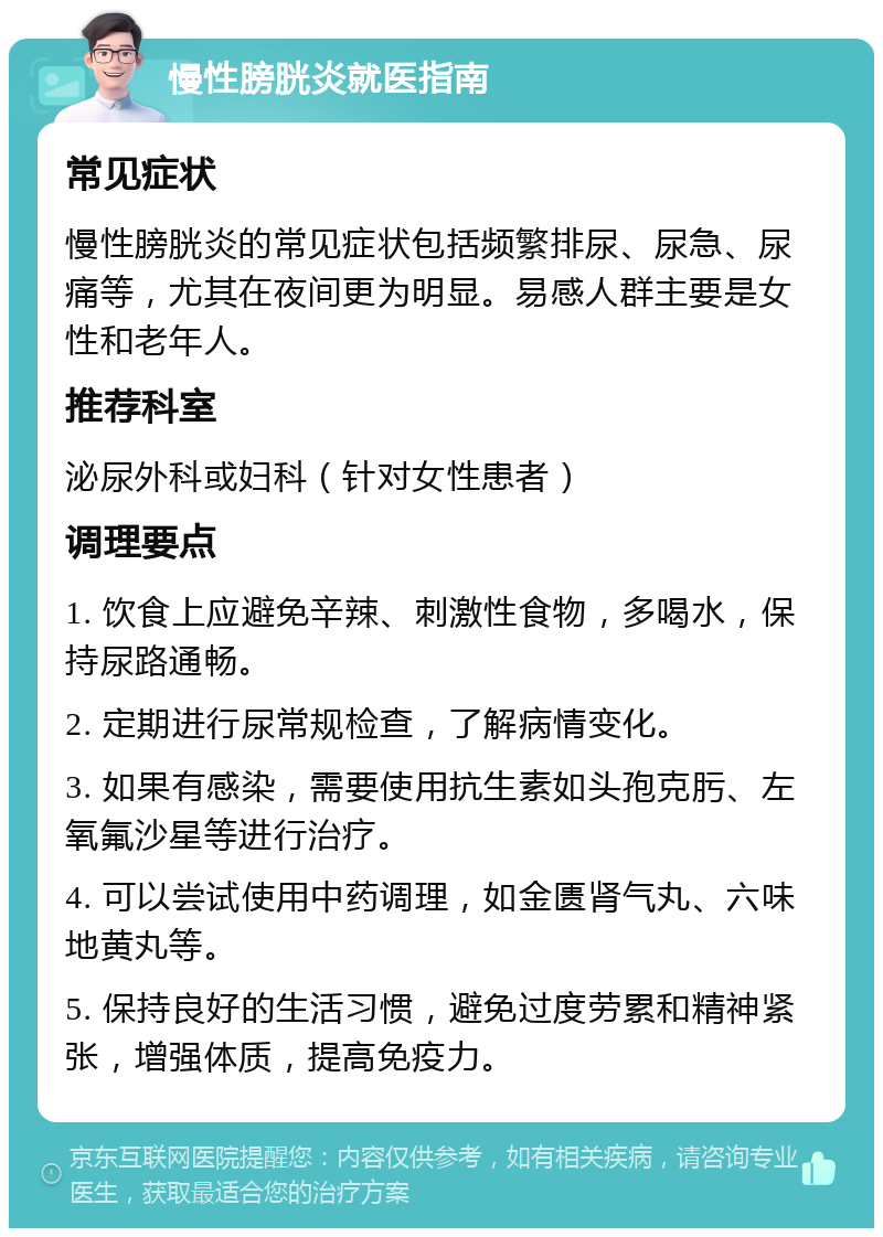 慢性膀胱炎就医指南 常见症状 慢性膀胱炎的常见症状包括频繁排尿、尿急、尿痛等，尤其在夜间更为明显。易感人群主要是女性和老年人。 推荐科室 泌尿外科或妇科（针对女性患者） 调理要点 1. 饮食上应避免辛辣、刺激性食物，多喝水，保持尿路通畅。 2. 定期进行尿常规检查，了解病情变化。 3. 如果有感染，需要使用抗生素如头孢克肟、左氧氟沙星等进行治疗。 4. 可以尝试使用中药调理，如金匮肾气丸、六味地黄丸等。 5. 保持良好的生活习惯，避免过度劳累和精神紧张，增强体质，提高免疫力。