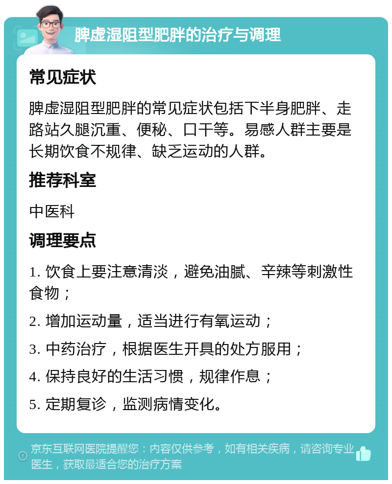 脾虚湿阻型肥胖的治疗与调理 常见症状 脾虚湿阻型肥胖的常见症状包括下半身肥胖、走路站久腿沉重、便秘、口干等。易感人群主要是长期饮食不规律、缺乏运动的人群。 推荐科室 中医科 调理要点 1. 饮食上要注意清淡，避免油腻、辛辣等刺激性食物； 2. 增加运动量，适当进行有氧运动； 3. 中药治疗，根据医生开具的处方服用； 4. 保持良好的生活习惯，规律作息； 5. 定期复诊，监测病情变化。