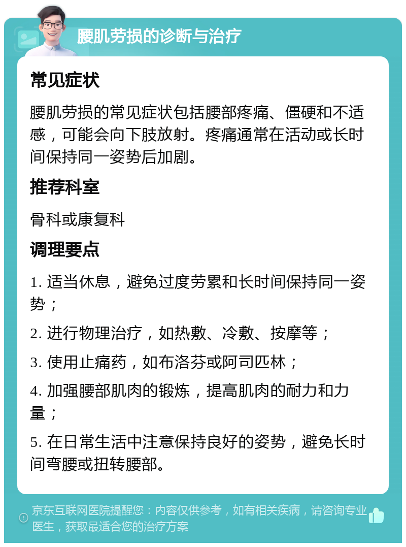 腰肌劳损的诊断与治疗 常见症状 腰肌劳损的常见症状包括腰部疼痛、僵硬和不适感，可能会向下肢放射。疼痛通常在活动或长时间保持同一姿势后加剧。 推荐科室 骨科或康复科 调理要点 1. 适当休息，避免过度劳累和长时间保持同一姿势； 2. 进行物理治疗，如热敷、冷敷、按摩等； 3. 使用止痛药，如布洛芬或阿司匹林； 4. 加强腰部肌肉的锻炼，提高肌肉的耐力和力量； 5. 在日常生活中注意保持良好的姿势，避免长时间弯腰或扭转腰部。