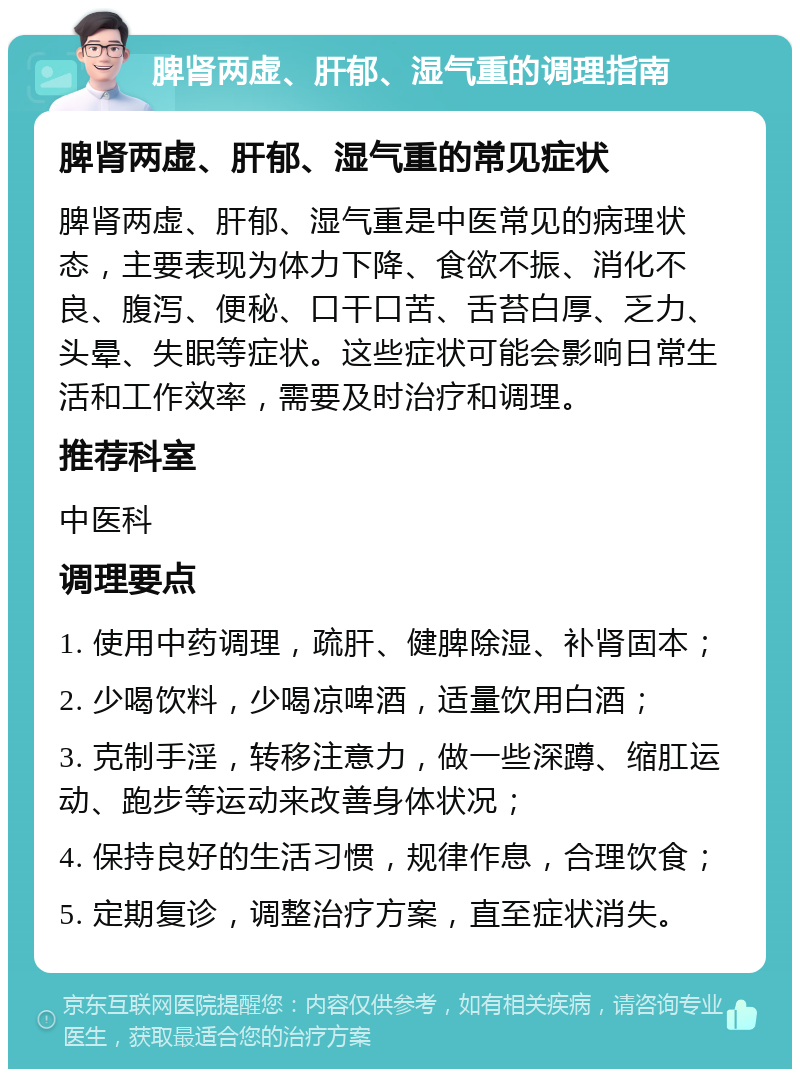 脾肾两虚、肝郁、湿气重的调理指南 脾肾两虚、肝郁、湿气重的常见症状 脾肾两虚、肝郁、湿气重是中医常见的病理状态，主要表现为体力下降、食欲不振、消化不良、腹泻、便秘、口干口苦、舌苔白厚、乏力、头晕、失眠等症状。这些症状可能会影响日常生活和工作效率，需要及时治疗和调理。 推荐科室 中医科 调理要点 1. 使用中药调理，疏肝、健脾除湿、补肾固本； 2. 少喝饮料，少喝凉啤酒，适量饮用白酒； 3. 克制手淫，转移注意力，做一些深蹲、缩肛运动、跑步等运动来改善身体状况； 4. 保持良好的生活习惯，规律作息，合理饮食； 5. 定期复诊，调整治疗方案，直至症状消失。