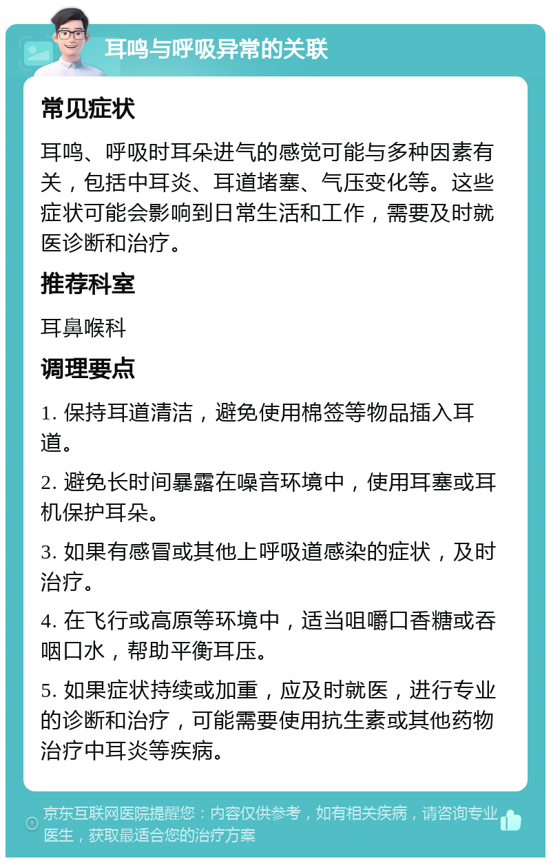 耳鸣与呼吸异常的关联 常见症状 耳鸣、呼吸时耳朵进气的感觉可能与多种因素有关，包括中耳炎、耳道堵塞、气压变化等。这些症状可能会影响到日常生活和工作，需要及时就医诊断和治疗。 推荐科室 耳鼻喉科 调理要点 1. 保持耳道清洁，避免使用棉签等物品插入耳道。 2. 避免长时间暴露在噪音环境中，使用耳塞或耳机保护耳朵。 3. 如果有感冒或其他上呼吸道感染的症状，及时治疗。 4. 在飞行或高原等环境中，适当咀嚼口香糖或吞咽口水，帮助平衡耳压。 5. 如果症状持续或加重，应及时就医，进行专业的诊断和治疗，可能需要使用抗生素或其他药物治疗中耳炎等疾病。