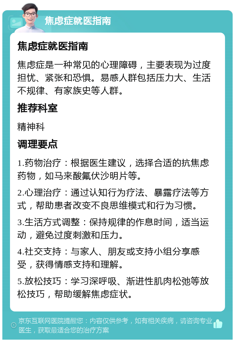 焦虑症就医指南 焦虑症就医指南 焦虑症是一种常见的心理障碍，主要表现为过度担忧、紧张和恐惧。易感人群包括压力大、生活不规律、有家族史等人群。 推荐科室 精神科 调理要点 1.药物治疗：根据医生建议，选择合适的抗焦虑药物，如马来酸氟伏沙明片等。 2.心理治疗：通过认知行为疗法、暴露疗法等方式，帮助患者改变不良思维模式和行为习惯。 3.生活方式调整：保持规律的作息时间，适当运动，避免过度刺激和压力。 4.社交支持：与家人、朋友或支持小组分享感受，获得情感支持和理解。 5.放松技巧：学习深呼吸、渐进性肌肉松弛等放松技巧，帮助缓解焦虑症状。