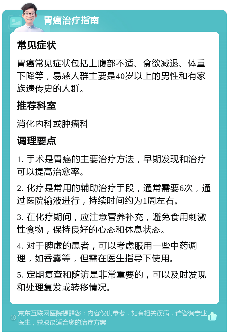 胃癌治疗指南 常见症状 胃癌常见症状包括上腹部不适、食欲减退、体重下降等，易感人群主要是40岁以上的男性和有家族遗传史的人群。 推荐科室 消化内科或肿瘤科 调理要点 1. 手术是胃癌的主要治疗方法，早期发现和治疗可以提高治愈率。 2. 化疗是常用的辅助治疗手段，通常需要6次，通过医院输液进行，持续时间约为1周左右。 3. 在化疗期间，应注意营养补充，避免食用刺激性食物，保持良好的心态和休息状态。 4. 对于脾虚的患者，可以考虑服用一些中药调理，如香囊等，但需在医生指导下使用。 5. 定期复查和随访是非常重要的，可以及时发现和处理复发或转移情况。