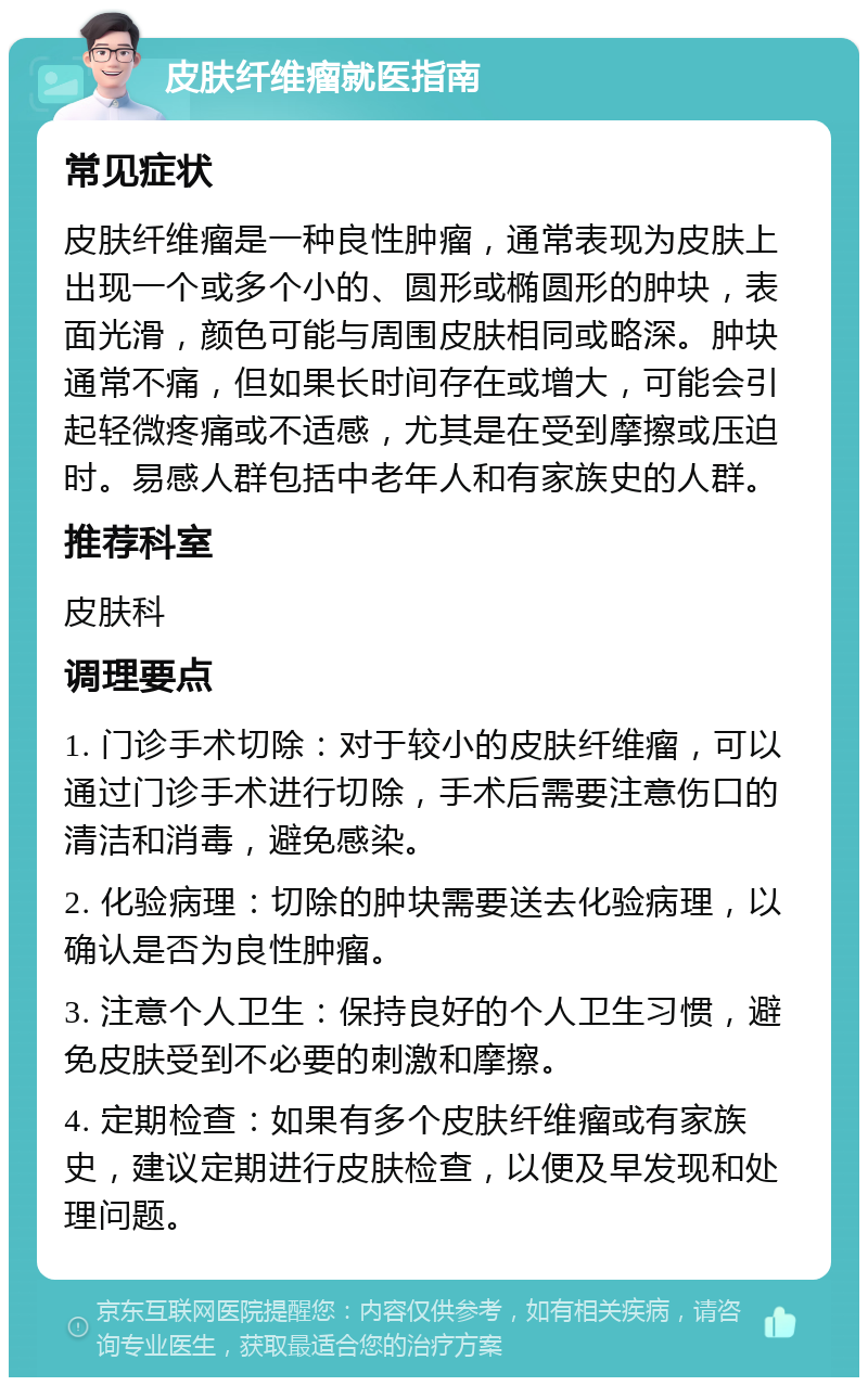 皮肤纤维瘤就医指南 常见症状 皮肤纤维瘤是一种良性肿瘤，通常表现为皮肤上出现一个或多个小的、圆形或椭圆形的肿块，表面光滑，颜色可能与周围皮肤相同或略深。肿块通常不痛，但如果长时间存在或增大，可能会引起轻微疼痛或不适感，尤其是在受到摩擦或压迫时。易感人群包括中老年人和有家族史的人群。 推荐科室 皮肤科 调理要点 1. 门诊手术切除：对于较小的皮肤纤维瘤，可以通过门诊手术进行切除，手术后需要注意伤口的清洁和消毒，避免感染。 2. 化验病理：切除的肿块需要送去化验病理，以确认是否为良性肿瘤。 3. 注意个人卫生：保持良好的个人卫生习惯，避免皮肤受到不必要的刺激和摩擦。 4. 定期检查：如果有多个皮肤纤维瘤或有家族史，建议定期进行皮肤检查，以便及早发现和处理问题。