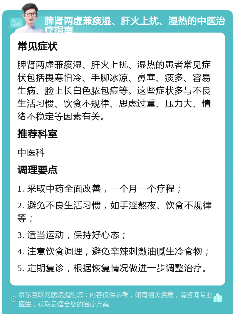 脾肾两虚兼痰湿、肝火上扰、湿热的中医治疗指南 常见症状 脾肾两虚兼痰湿、肝火上扰、湿热的患者常见症状包括畏寒怕冷、手脚冰凉、鼻塞、痰多、容易生病、脸上长白色脓包痘等。这些症状多与不良生活习惯、饮食不规律、思虑过重、压力大、情绪不稳定等因素有关。 推荐科室 中医科 调理要点 1. 采取中药全面改善，一个月一个疗程； 2. 避免不良生活习惯，如手淫熬夜、饮食不规律等； 3. 适当运动，保持好心态； 4. 注意饮食调理，避免辛辣刺激油腻生冷食物； 5. 定期复诊，根据恢复情况做进一步调整治疗。