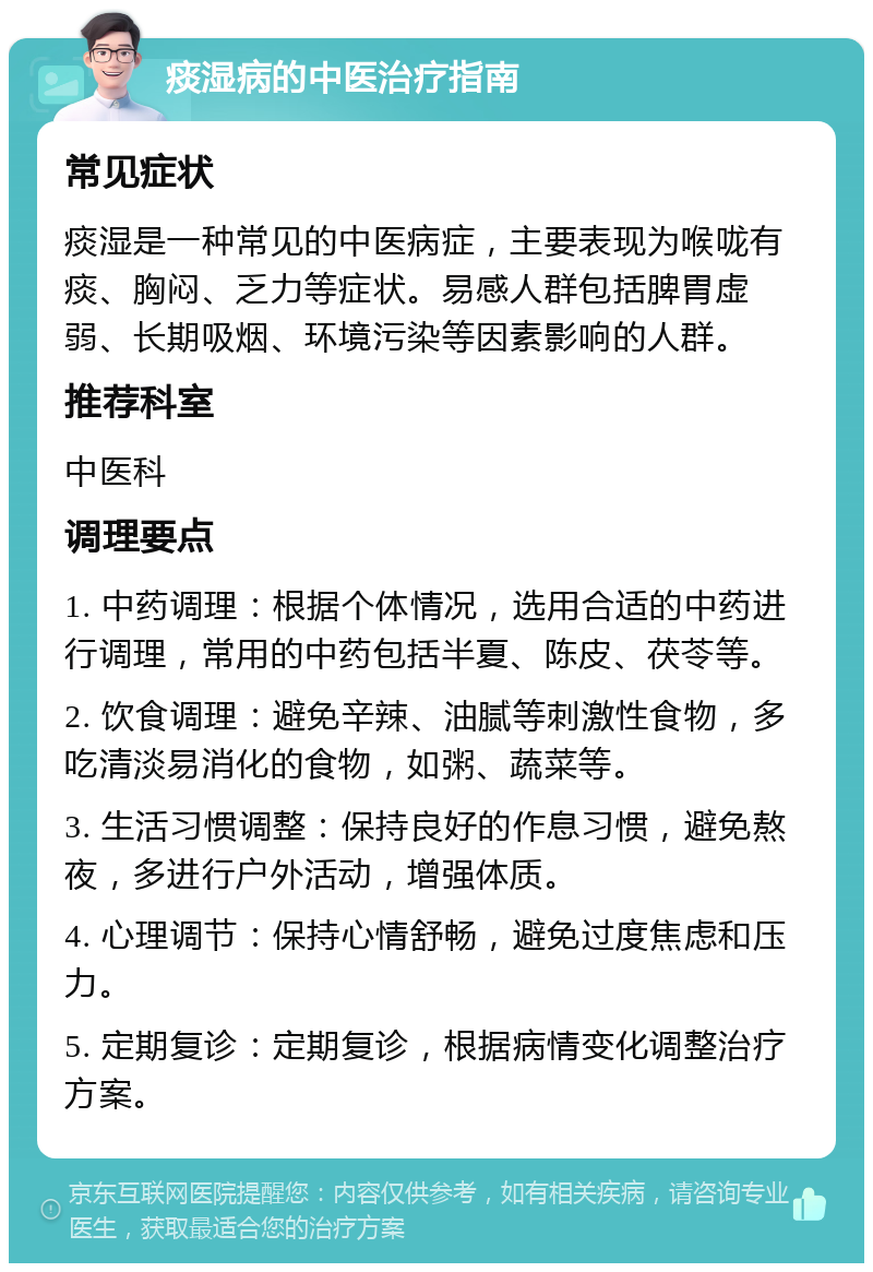 痰湿病的中医治疗指南 常见症状 痰湿是一种常见的中医病症，主要表现为喉咙有痰、胸闷、乏力等症状。易感人群包括脾胃虚弱、长期吸烟、环境污染等因素影响的人群。 推荐科室 中医科 调理要点 1. 中药调理：根据个体情况，选用合适的中药进行调理，常用的中药包括半夏、陈皮、茯苓等。 2. 饮食调理：避免辛辣、油腻等刺激性食物，多吃清淡易消化的食物，如粥、蔬菜等。 3. 生活习惯调整：保持良好的作息习惯，避免熬夜，多进行户外活动，增强体质。 4. 心理调节：保持心情舒畅，避免过度焦虑和压力。 5. 定期复诊：定期复诊，根据病情变化调整治疗方案。