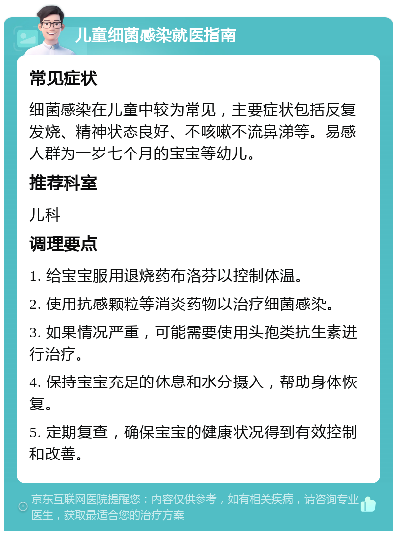 儿童细菌感染就医指南 常见症状 细菌感染在儿童中较为常见，主要症状包括反复发烧、精神状态良好、不咳嗽不流鼻涕等。易感人群为一岁七个月的宝宝等幼儿。 推荐科室 儿科 调理要点 1. 给宝宝服用退烧药布洛芬以控制体温。 2. 使用抗感颗粒等消炎药物以治疗细菌感染。 3. 如果情况严重，可能需要使用头孢类抗生素进行治疗。 4. 保持宝宝充足的休息和水分摄入，帮助身体恢复。 5. 定期复查，确保宝宝的健康状况得到有效控制和改善。