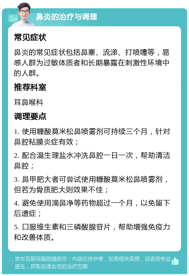 鼻炎的治疗与调理 常见症状 鼻炎的常见症状包括鼻塞、流涕、打喷嚏等，易感人群为过敏体质者和长期暴露在刺激性环境中的人群。 推荐科室 耳鼻喉科 调理要点 1. 使用糠酸莫米松鼻喷雾剂可持续三个月，针对鼻腔粘膜炎症有效； 2. 配合温生理盐水冲洗鼻腔一日一次，帮助清洁鼻腔； 3. 鼻甲肥大者可尝试使用糠酸莫米松鼻喷雾剂，但若为骨质肥大则效果不佳； 4. 避免使用滴鼻净等药物超过一个月，以免留下后遗症； 5. 口服维生素和三磷酸腺苷片，帮助增强免疫力和改善体质。