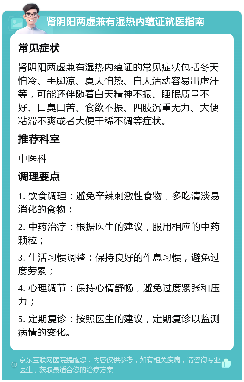 肾阴阳两虚兼有湿热内蕴证就医指南 常见症状 肾阴阳两虚兼有湿热内蕴证的常见症状包括冬天怕冷、手脚凉、夏天怕热、白天活动容易出虚汗等，可能还伴随着白天精神不振、睡眠质量不好、口臭口苦、食欲不振、四肢沉重无力、大便粘滞不爽或者大便干稀不调等症状。 推荐科室 中医科 调理要点 1. 饮食调理：避免辛辣刺激性食物，多吃清淡易消化的食物； 2. 中药治疗：根据医生的建议，服用相应的中药颗粒； 3. 生活习惯调整：保持良好的作息习惯，避免过度劳累； 4. 心理调节：保持心情舒畅，避免过度紧张和压力； 5. 定期复诊：按照医生的建议，定期复诊以监测病情的变化。