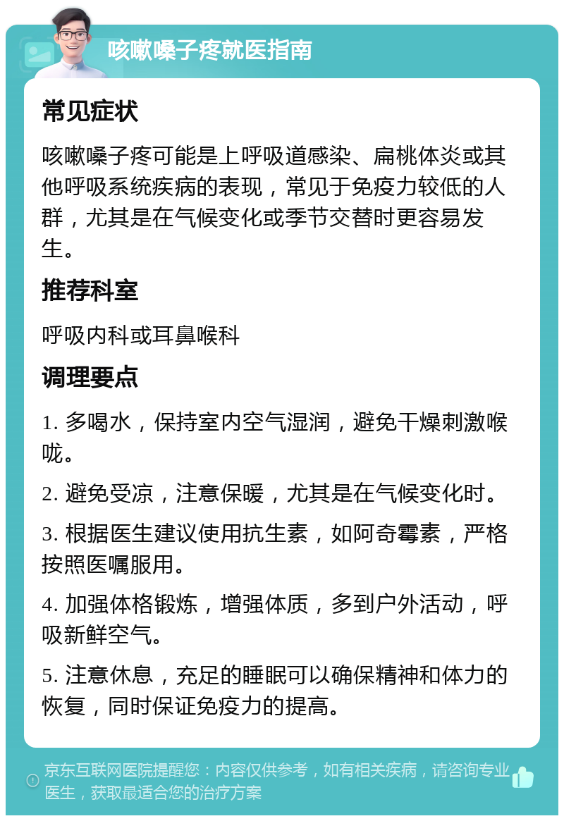 咳嗽嗓子疼就医指南 常见症状 咳嗽嗓子疼可能是上呼吸道感染、扁桃体炎或其他呼吸系统疾病的表现，常见于免疫力较低的人群，尤其是在气候变化或季节交替时更容易发生。 推荐科室 呼吸内科或耳鼻喉科 调理要点 1. 多喝水，保持室内空气湿润，避免干燥刺激喉咙。 2. 避免受凉，注意保暖，尤其是在气候变化时。 3. 根据医生建议使用抗生素，如阿奇霉素，严格按照医嘱服用。 4. 加强体格锻炼，增强体质，多到户外活动，呼吸新鲜空气。 5. 注意休息，充足的睡眠可以确保精神和体力的恢复，同时保证免疫力的提高。