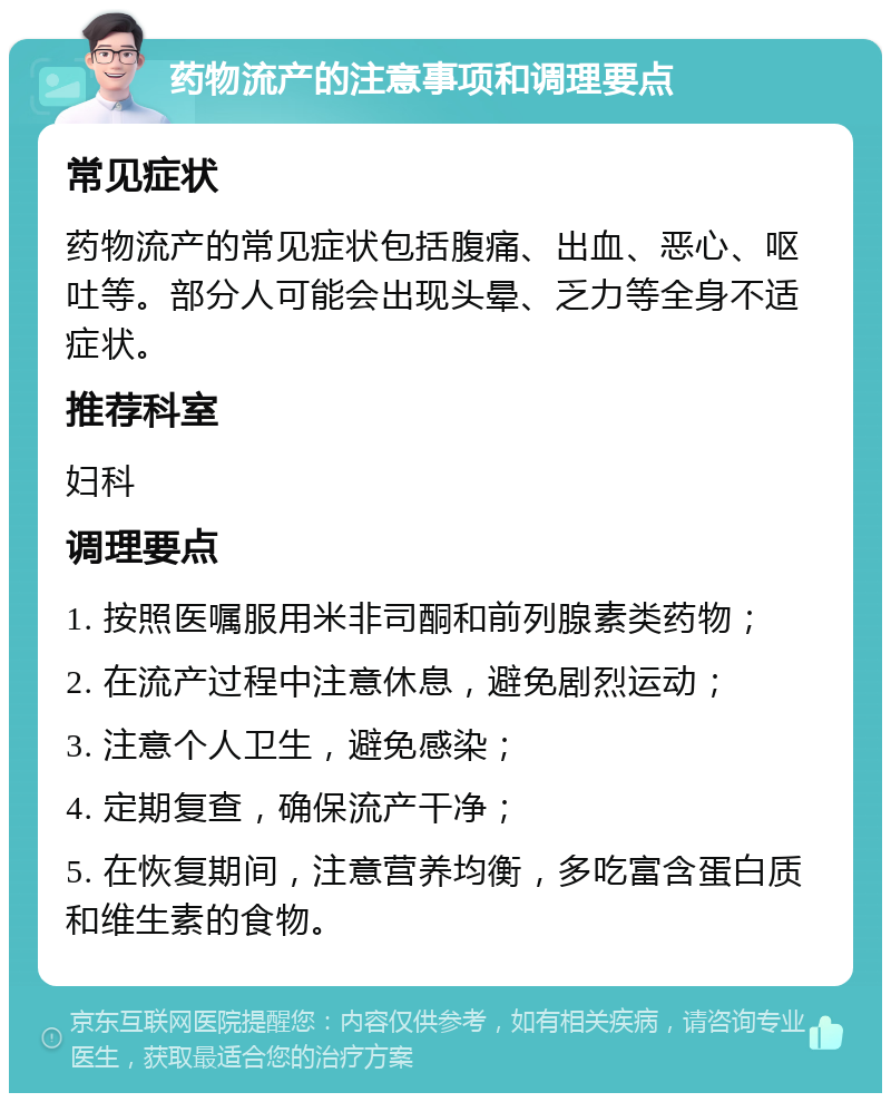 药物流产的注意事项和调理要点 常见症状 药物流产的常见症状包括腹痛、出血、恶心、呕吐等。部分人可能会出现头晕、乏力等全身不适症状。 推荐科室 妇科 调理要点 1. 按照医嘱服用米非司酮和前列腺素类药物； 2. 在流产过程中注意休息，避免剧烈运动； 3. 注意个人卫生，避免感染； 4. 定期复查，确保流产干净； 5. 在恢复期间，注意营养均衡，多吃富含蛋白质和维生素的食物。