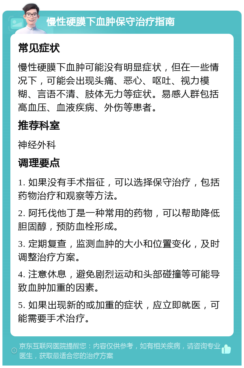 慢性硬膜下血肿保守治疗指南 常见症状 慢性硬膜下血肿可能没有明显症状，但在一些情况下，可能会出现头痛、恶心、呕吐、视力模糊、言语不清、肢体无力等症状。易感人群包括高血压、血液疾病、外伤等患者。 推荐科室 神经外科 调理要点 1. 如果没有手术指征，可以选择保守治疗，包括药物治疗和观察等方法。 2. 阿托伐他丁是一种常用的药物，可以帮助降低胆固醇，预防血栓形成。 3. 定期复查，监测血肿的大小和位置变化，及时调整治疗方案。 4. 注意休息，避免剧烈运动和头部碰撞等可能导致血肿加重的因素。 5. 如果出现新的或加重的症状，应立即就医，可能需要手术治疗。