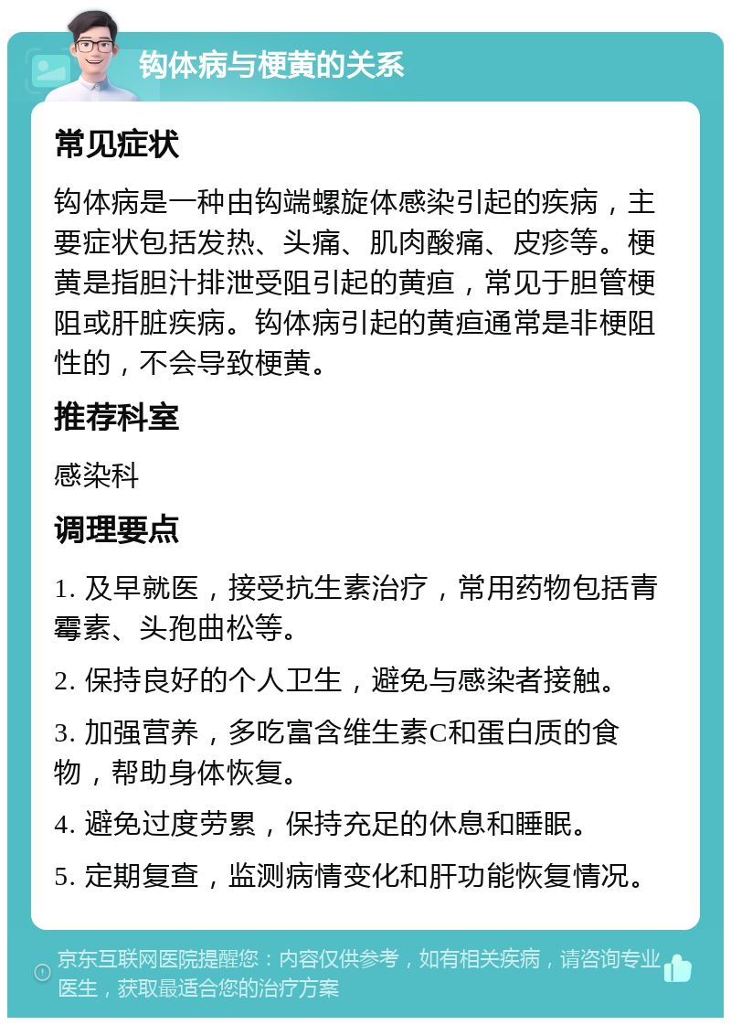 钩体病与梗黄的关系 常见症状 钩体病是一种由钩端螺旋体感染引起的疾病，主要症状包括发热、头痛、肌肉酸痛、皮疹等。梗黄是指胆汁排泄受阻引起的黄疸，常见于胆管梗阻或肝脏疾病。钩体病引起的黄疸通常是非梗阻性的，不会导致梗黄。 推荐科室 感染科 调理要点 1. 及早就医，接受抗生素治疗，常用药物包括青霉素、头孢曲松等。 2. 保持良好的个人卫生，避免与感染者接触。 3. 加强营养，多吃富含维生素C和蛋白质的食物，帮助身体恢复。 4. 避免过度劳累，保持充足的休息和睡眠。 5. 定期复查，监测病情变化和肝功能恢复情况。