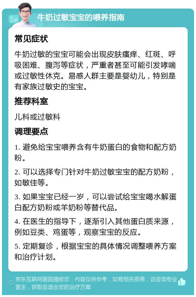 牛奶过敏宝宝的喂养指南 常见症状 牛奶过敏的宝宝可能会出现皮肤瘙痒、红斑、呼吸困难、腹泻等症状，严重者甚至可能引发哮喘或过敏性休克。易感人群主要是婴幼儿，特别是有家族过敏史的宝宝。 推荐科室 儿科或过敏科 调理要点 1. 避免给宝宝喂养含有牛奶蛋白的食物和配方奶粉。 2. 可以选择专门针对牛奶过敏宝宝的配方奶粉，如敏佳等。 3. 如果宝宝已经一岁，可以尝试给宝宝喝水解蛋白配方奶粉或羊奶粉等替代品。 4. 在医生的指导下，逐渐引入其他蛋白质来源，例如豆类、鸡蛋等，观察宝宝的反应。 5. 定期复诊，根据宝宝的具体情况调整喂养方案和治疗计划。