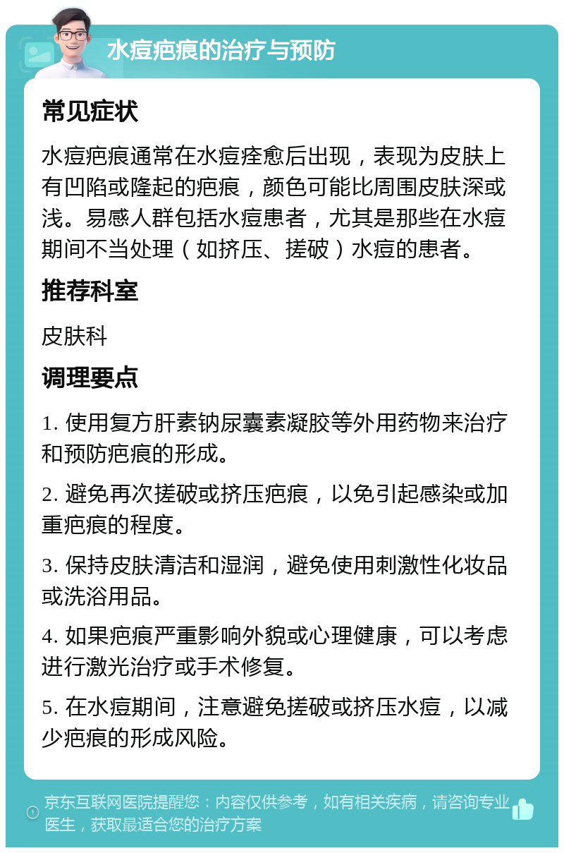 水痘疤痕的治疗与预防 常见症状 水痘疤痕通常在水痘痊愈后出现，表现为皮肤上有凹陷或隆起的疤痕，颜色可能比周围皮肤深或浅。易感人群包括水痘患者，尤其是那些在水痘期间不当处理（如挤压、搓破）水痘的患者。 推荐科室 皮肤科 调理要点 1. 使用复方肝素钠尿囊素凝胶等外用药物来治疗和预防疤痕的形成。 2. 避免再次搓破或挤压疤痕，以免引起感染或加重疤痕的程度。 3. 保持皮肤清洁和湿润，避免使用刺激性化妆品或洗浴用品。 4. 如果疤痕严重影响外貌或心理健康，可以考虑进行激光治疗或手术修复。 5. 在水痘期间，注意避免搓破或挤压水痘，以减少疤痕的形成风险。