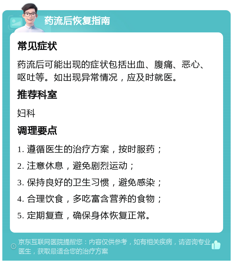 药流后恢复指南 常见症状 药流后可能出现的症状包括出血、腹痛、恶心、呕吐等。如出现异常情况，应及时就医。 推荐科室 妇科 调理要点 1. 遵循医生的治疗方案，按时服药； 2. 注意休息，避免剧烈运动； 3. 保持良好的卫生习惯，避免感染； 4. 合理饮食，多吃富含营养的食物； 5. 定期复查，确保身体恢复正常。