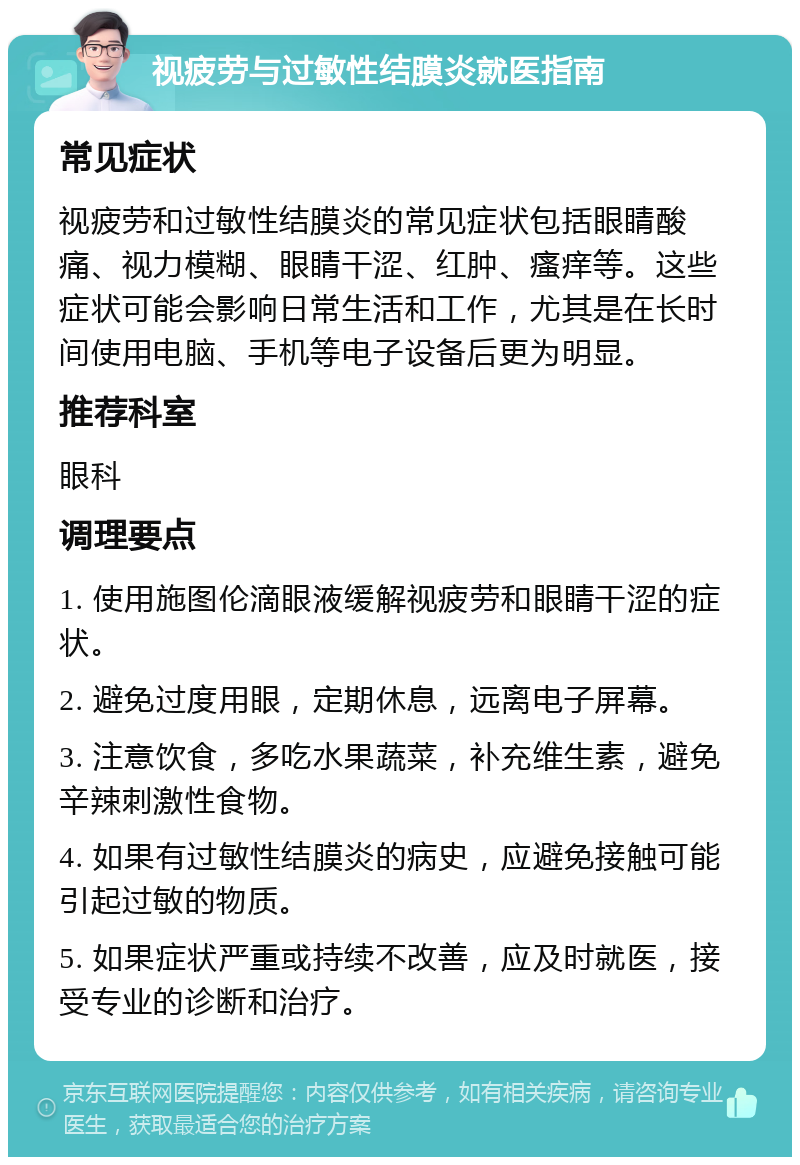 视疲劳与过敏性结膜炎就医指南 常见症状 视疲劳和过敏性结膜炎的常见症状包括眼睛酸痛、视力模糊、眼睛干涩、红肿、瘙痒等。这些症状可能会影响日常生活和工作，尤其是在长时间使用电脑、手机等电子设备后更为明显。 推荐科室 眼科 调理要点 1. 使用施图伦滴眼液缓解视疲劳和眼睛干涩的症状。 2. 避免过度用眼，定期休息，远离电子屏幕。 3. 注意饮食，多吃水果蔬菜，补充维生素，避免辛辣刺激性食物。 4. 如果有过敏性结膜炎的病史，应避免接触可能引起过敏的物质。 5. 如果症状严重或持续不改善，应及时就医，接受专业的诊断和治疗。