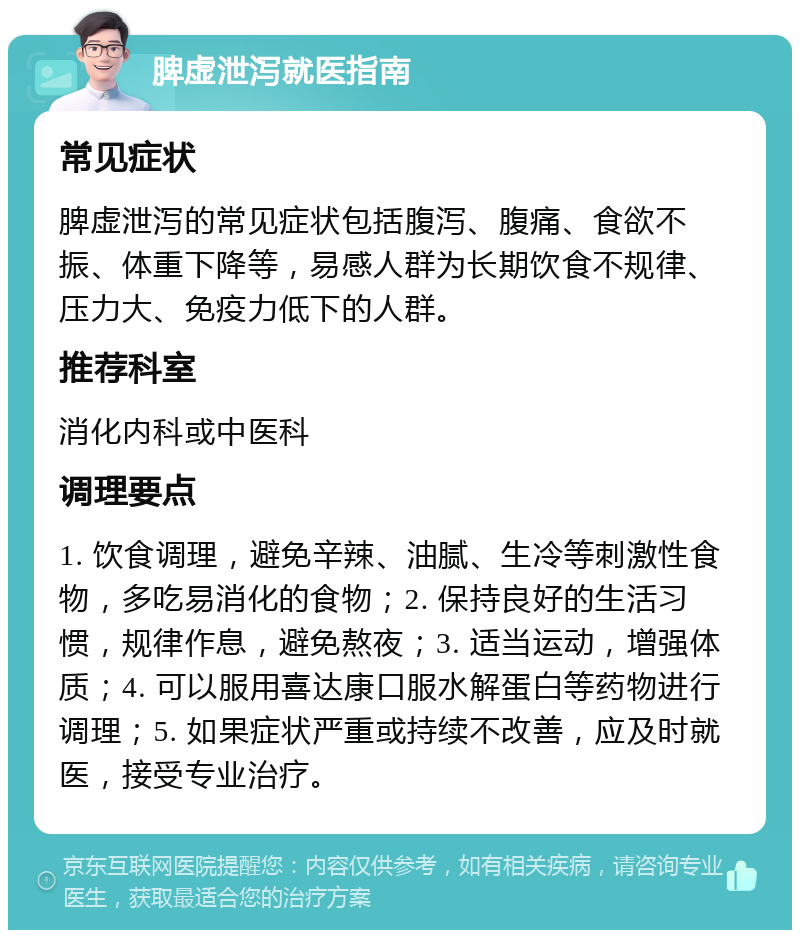 脾虚泄泻就医指南 常见症状 脾虚泄泻的常见症状包括腹泻、腹痛、食欲不振、体重下降等，易感人群为长期饮食不规律、压力大、免疫力低下的人群。 推荐科室 消化内科或中医科 调理要点 1. 饮食调理，避免辛辣、油腻、生冷等刺激性食物，多吃易消化的食物；2. 保持良好的生活习惯，规律作息，避免熬夜；3. 适当运动，增强体质；4. 可以服用喜达康口服水解蛋白等药物进行调理；5. 如果症状严重或持续不改善，应及时就医，接受专业治疗。