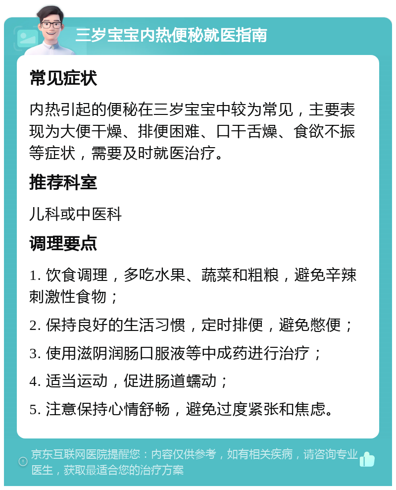 三岁宝宝内热便秘就医指南 常见症状 内热引起的便秘在三岁宝宝中较为常见，主要表现为大便干燥、排便困难、口干舌燥、食欲不振等症状，需要及时就医治疗。 推荐科室 儿科或中医科 调理要点 1. 饮食调理，多吃水果、蔬菜和粗粮，避免辛辣刺激性食物； 2. 保持良好的生活习惯，定时排便，避免憋便； 3. 使用滋阴润肠口服液等中成药进行治疗； 4. 适当运动，促进肠道蠕动； 5. 注意保持心情舒畅，避免过度紧张和焦虑。