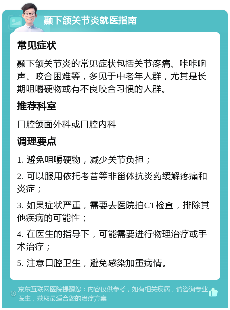 颞下颌关节炎就医指南 常见症状 颞下颌关节炎的常见症状包括关节疼痛、咔咔响声、咬合困难等，多见于中老年人群，尤其是长期咀嚼硬物或有不良咬合习惯的人群。 推荐科室 口腔颌面外科或口腔内科 调理要点 1. 避免咀嚼硬物，减少关节负担； 2. 可以服用依托考昔等非甾体抗炎药缓解疼痛和炎症； 3. 如果症状严重，需要去医院拍CT检查，排除其他疾病的可能性； 4. 在医生的指导下，可能需要进行物理治疗或手术治疗； 5. 注意口腔卫生，避免感染加重病情。