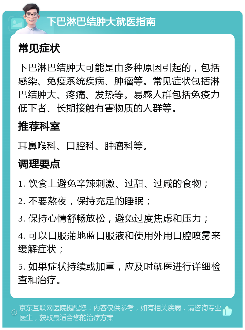 下巴淋巴结肿大就医指南 常见症状 下巴淋巴结肿大可能是由多种原因引起的，包括感染、免疫系统疾病、肿瘤等。常见症状包括淋巴结肿大、疼痛、发热等。易感人群包括免疫力低下者、长期接触有害物质的人群等。 推荐科室 耳鼻喉科、口腔科、肿瘤科等。 调理要点 1. 饮食上避免辛辣刺激、过甜、过咸的食物； 2. 不要熬夜，保持充足的睡眠； 3. 保持心情舒畅放松，避免过度焦虑和压力； 4. 可以口服蒲地蓝口服液和使用外用口腔喷雾来缓解症状； 5. 如果症状持续或加重，应及时就医进行详细检查和治疗。