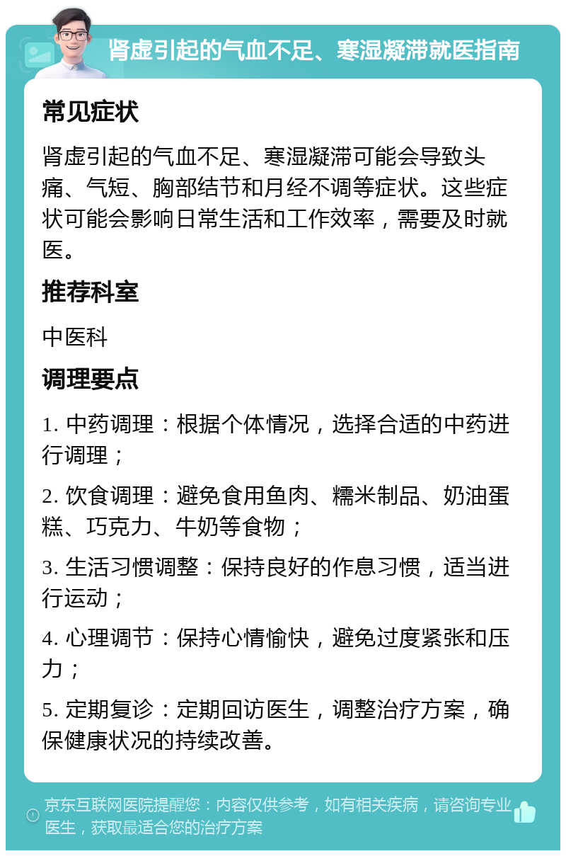 肾虚引起的气血不足、寒湿凝滞就医指南 常见症状 肾虚引起的气血不足、寒湿凝滞可能会导致头痛、气短、胸部结节和月经不调等症状。这些症状可能会影响日常生活和工作效率，需要及时就医。 推荐科室 中医科 调理要点 1. 中药调理：根据个体情况，选择合适的中药进行调理； 2. 饮食调理：避免食用鱼肉、糯米制品、奶油蛋糕、巧克力、牛奶等食物； 3. 生活习惯调整：保持良好的作息习惯，适当进行运动； 4. 心理调节：保持心情愉快，避免过度紧张和压力； 5. 定期复诊：定期回访医生，调整治疗方案，确保健康状况的持续改善。