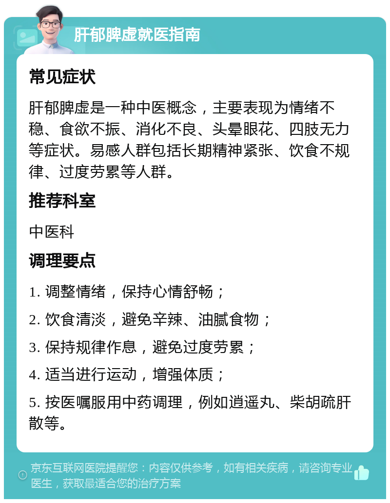 肝郁脾虚就医指南 常见症状 肝郁脾虚是一种中医概念，主要表现为情绪不稳、食欲不振、消化不良、头晕眼花、四肢无力等症状。易感人群包括长期精神紧张、饮食不规律、过度劳累等人群。 推荐科室 中医科 调理要点 1. 调整情绪，保持心情舒畅； 2. 饮食清淡，避免辛辣、油腻食物； 3. 保持规律作息，避免过度劳累； 4. 适当进行运动，增强体质； 5. 按医嘱服用中药调理，例如逍遥丸、柴胡疏肝散等。