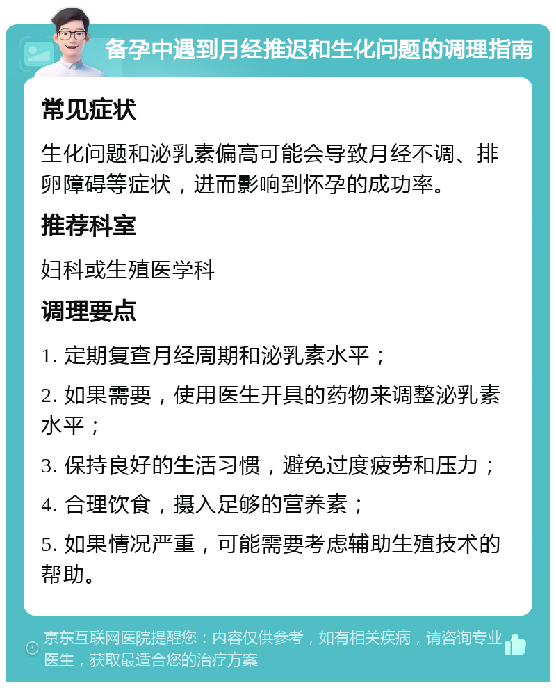 备孕中遇到月经推迟和生化问题的调理指南 常见症状 生化问题和泌乳素偏高可能会导致月经不调、排卵障碍等症状，进而影响到怀孕的成功率。 推荐科室 妇科或生殖医学科 调理要点 1. 定期复查月经周期和泌乳素水平； 2. 如果需要，使用医生开具的药物来调整泌乳素水平； 3. 保持良好的生活习惯，避免过度疲劳和压力； 4. 合理饮食，摄入足够的营养素； 5. 如果情况严重，可能需要考虑辅助生殖技术的帮助。