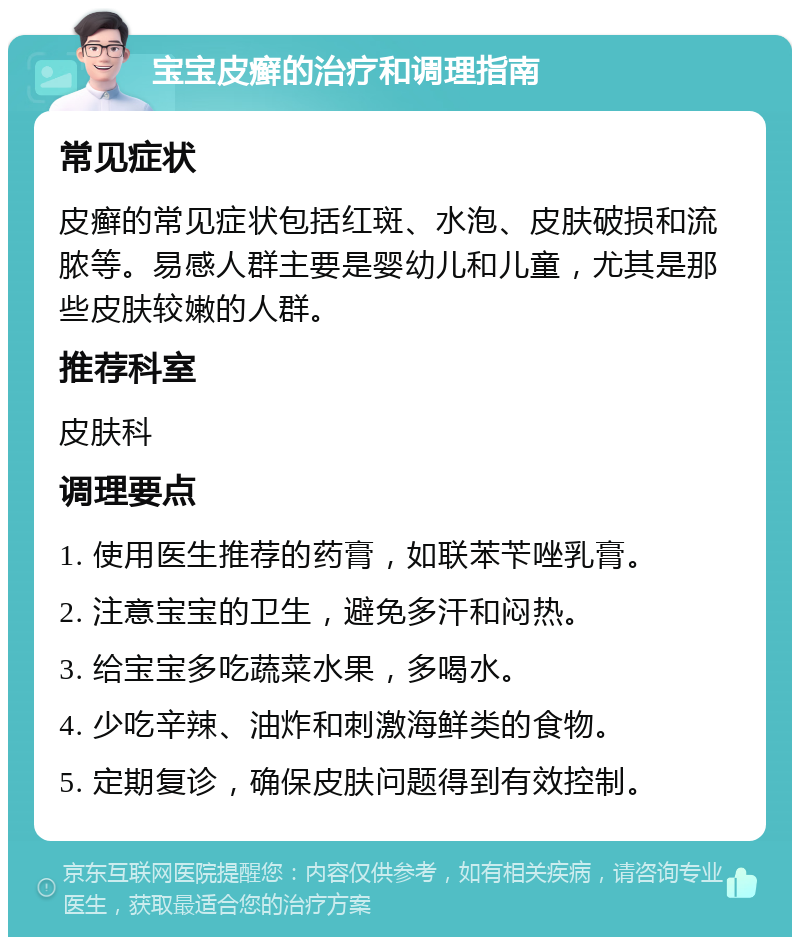 宝宝皮癣的治疗和调理指南 常见症状 皮癣的常见症状包括红斑、水泡、皮肤破损和流脓等。易感人群主要是婴幼儿和儿童，尤其是那些皮肤较嫩的人群。 推荐科室 皮肤科 调理要点 1. 使用医生推荐的药膏，如联苯苄唑乳膏。 2. 注意宝宝的卫生，避免多汗和闷热。 3. 给宝宝多吃蔬菜水果，多喝水。 4. 少吃辛辣、油炸和刺激海鲜类的食物。 5. 定期复诊，确保皮肤问题得到有效控制。