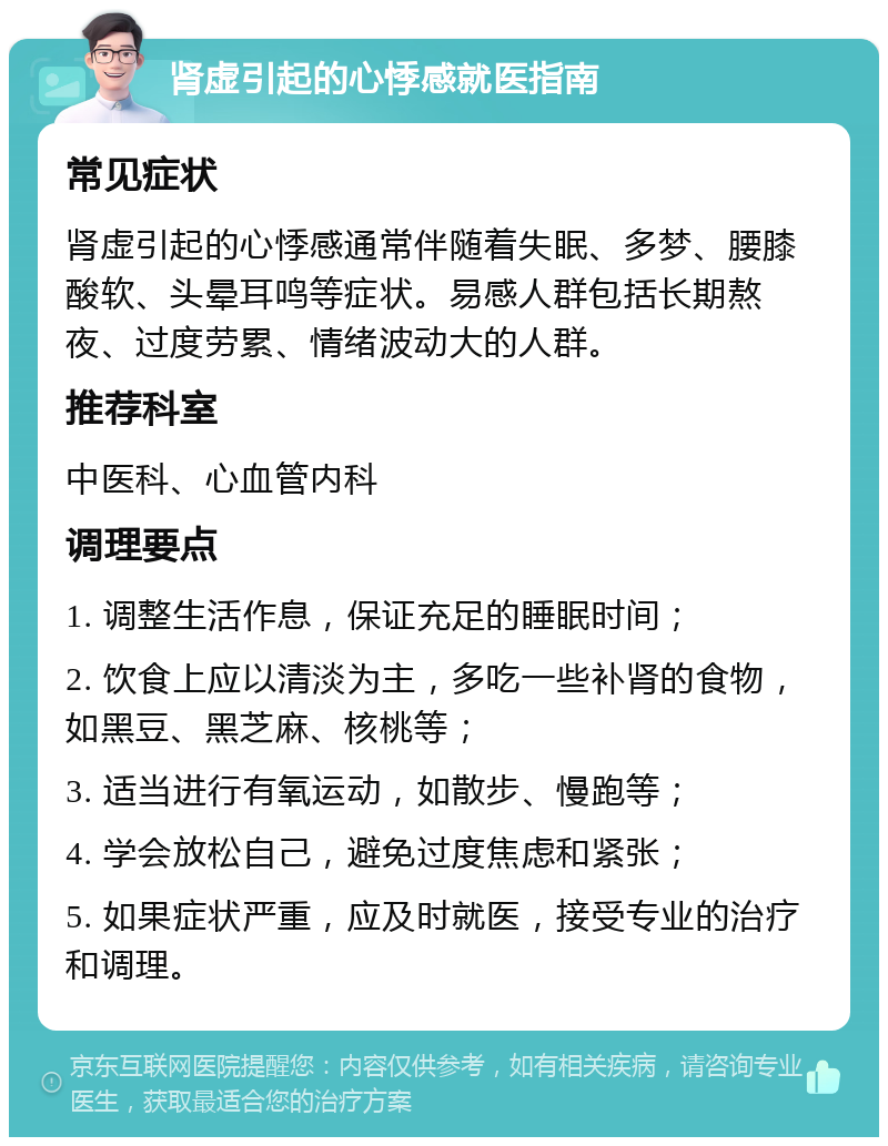 肾虚引起的心悸感就医指南 常见症状 肾虚引起的心悸感通常伴随着失眠、多梦、腰膝酸软、头晕耳鸣等症状。易感人群包括长期熬夜、过度劳累、情绪波动大的人群。 推荐科室 中医科、心血管内科 调理要点 1. 调整生活作息，保证充足的睡眠时间； 2. 饮食上应以清淡为主，多吃一些补肾的食物，如黑豆、黑芝麻、核桃等； 3. 适当进行有氧运动，如散步、慢跑等； 4. 学会放松自己，避免过度焦虑和紧张； 5. 如果症状严重，应及时就医，接受专业的治疗和调理。