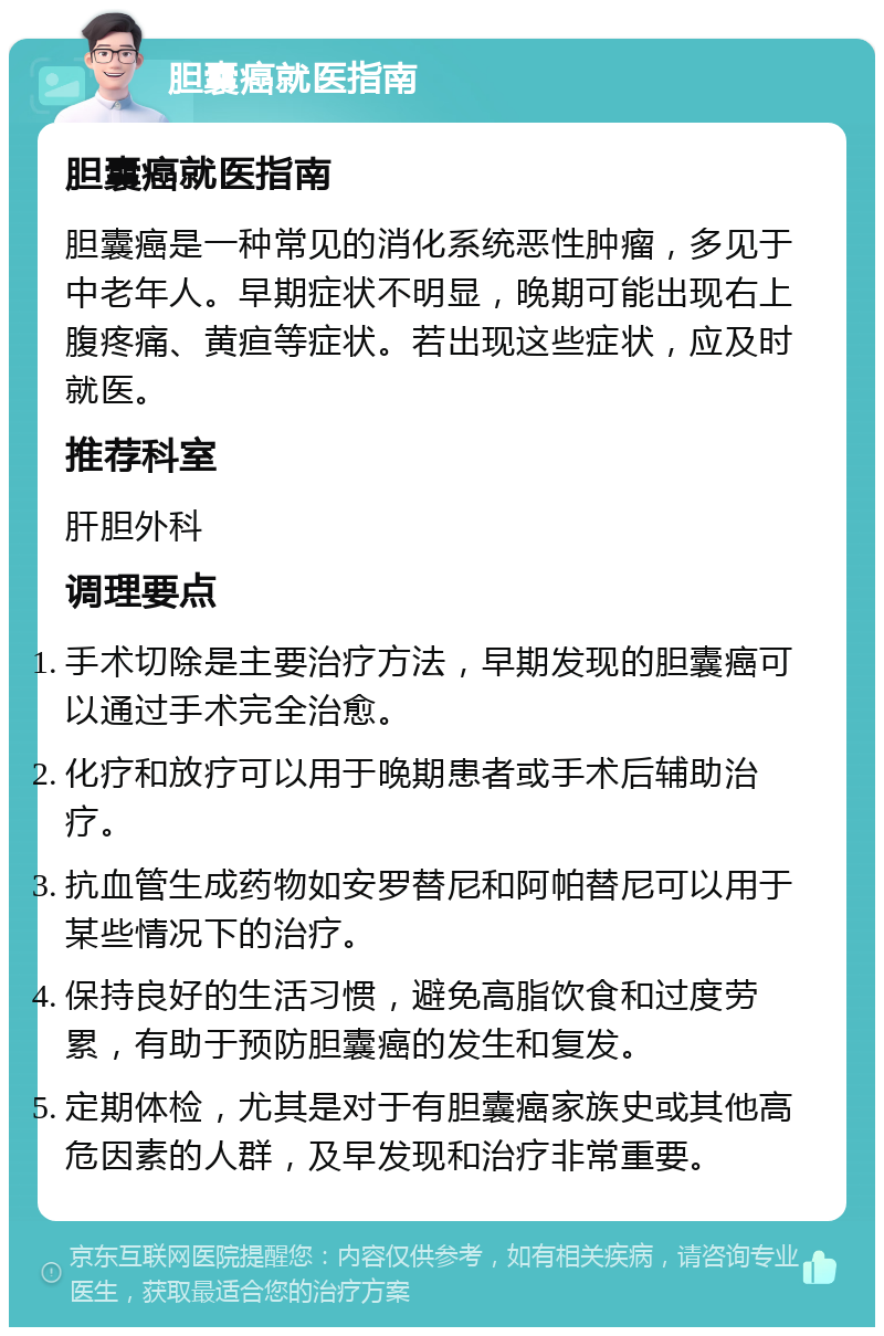 胆囊癌就医指南 胆囊癌就医指南 胆囊癌是一种常见的消化系统恶性肿瘤，多见于中老年人。早期症状不明显，晚期可能出现右上腹疼痛、黄疸等症状。若出现这些症状，应及时就医。 推荐科室 肝胆外科 调理要点 手术切除是主要治疗方法，早期发现的胆囊癌可以通过手术完全治愈。 化疗和放疗可以用于晚期患者或手术后辅助治疗。 抗血管生成药物如安罗替尼和阿帕替尼可以用于某些情况下的治疗。 保持良好的生活习惯，避免高脂饮食和过度劳累，有助于预防胆囊癌的发生和复发。 定期体检，尤其是对于有胆囊癌家族史或其他高危因素的人群，及早发现和治疗非常重要。