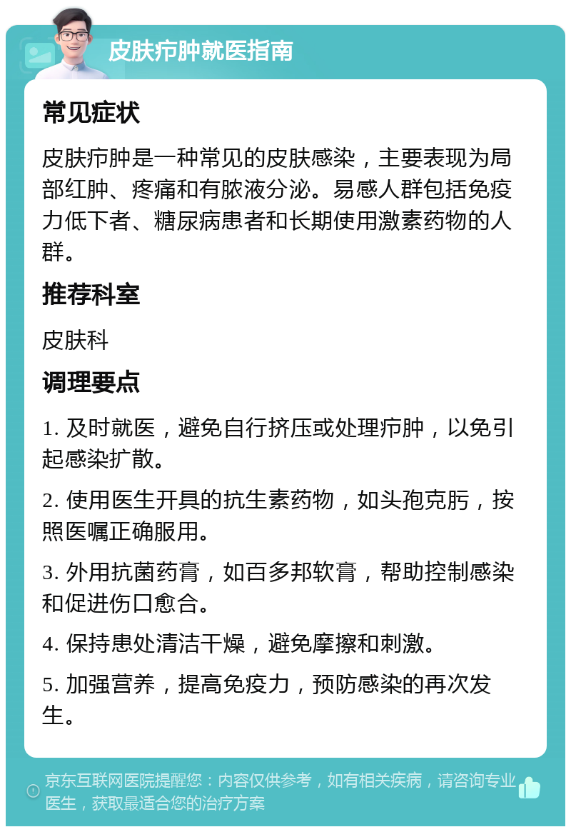 皮肤疖肿就医指南 常见症状 皮肤疖肿是一种常见的皮肤感染，主要表现为局部红肿、疼痛和有脓液分泌。易感人群包括免疫力低下者、糖尿病患者和长期使用激素药物的人群。 推荐科室 皮肤科 调理要点 1. 及时就医，避免自行挤压或处理疖肿，以免引起感染扩散。 2. 使用医生开具的抗生素药物，如头孢克肟，按照医嘱正确服用。 3. 外用抗菌药膏，如百多邦软膏，帮助控制感染和促进伤口愈合。 4. 保持患处清洁干燥，避免摩擦和刺激。 5. 加强营养，提高免疫力，预防感染的再次发生。