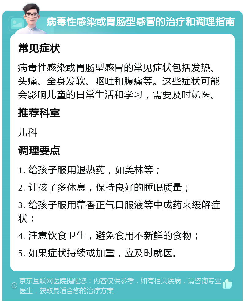 病毒性感染或胃肠型感冒的治疗和调理指南 常见症状 病毒性感染或胃肠型感冒的常见症状包括发热、头痛、全身发软、呕吐和腹痛等。这些症状可能会影响儿童的日常生活和学习，需要及时就医。 推荐科室 儿科 调理要点 1. 给孩子服用退热药，如美林等； 2. 让孩子多休息，保持良好的睡眠质量； 3. 给孩子服用藿香正气口服液等中成药来缓解症状； 4. 注意饮食卫生，避免食用不新鲜的食物； 5. 如果症状持续或加重，应及时就医。