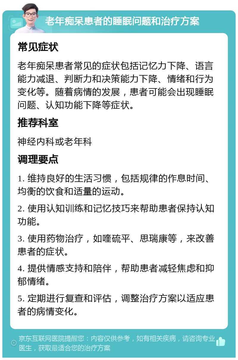 老年痴呆患者的睡眠问题和治疗方案 常见症状 老年痴呆患者常见的症状包括记忆力下降、语言能力减退、判断力和决策能力下降、情绪和行为变化等。随着病情的发展，患者可能会出现睡眠问题、认知功能下降等症状。 推荐科室 神经内科或老年科 调理要点 1. 维持良好的生活习惯，包括规律的作息时间、均衡的饮食和适量的运动。 2. 使用认知训练和记忆技巧来帮助患者保持认知功能。 3. 使用药物治疗，如喹硫平、思瑞康等，来改善患者的症状。 4. 提供情感支持和陪伴，帮助患者减轻焦虑和抑郁情绪。 5. 定期进行复查和评估，调整治疗方案以适应患者的病情变化。