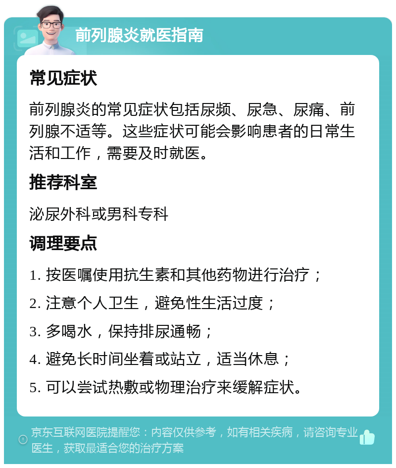 前列腺炎就医指南 常见症状 前列腺炎的常见症状包括尿频、尿急、尿痛、前列腺不适等。这些症状可能会影响患者的日常生活和工作，需要及时就医。 推荐科室 泌尿外科或男科专科 调理要点 1. 按医嘱使用抗生素和其他药物进行治疗； 2. 注意个人卫生，避免性生活过度； 3. 多喝水，保持排尿通畅； 4. 避免长时间坐着或站立，适当休息； 5. 可以尝试热敷或物理治疗来缓解症状。