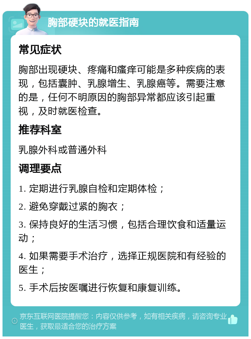 胸部硬块的就医指南 常见症状 胸部出现硬块、疼痛和瘙痒可能是多种疾病的表现，包括囊肿、乳腺增生、乳腺癌等。需要注意的是，任何不明原因的胸部异常都应该引起重视，及时就医检查。 推荐科室 乳腺外科或普通外科 调理要点 1. 定期进行乳腺自检和定期体检； 2. 避免穿戴过紧的胸衣； 3. 保持良好的生活习惯，包括合理饮食和适量运动； 4. 如果需要手术治疗，选择正规医院和有经验的医生； 5. 手术后按医嘱进行恢复和康复训练。