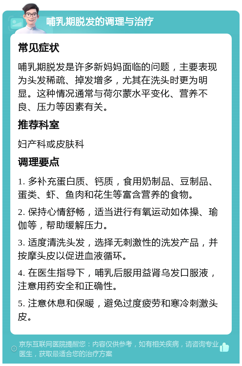 哺乳期脱发的调理与治疗 常见症状 哺乳期脱发是许多新妈妈面临的问题，主要表现为头发稀疏、掉发增多，尤其在洗头时更为明显。这种情况通常与荷尔蒙水平变化、营养不良、压力等因素有关。 推荐科室 妇产科或皮肤科 调理要点 1. 多补充蛋白质、钙质，食用奶制品、豆制品、蛋类、虾、鱼肉和花生等富含营养的食物。 2. 保持心情舒畅，适当进行有氧运动如体操、瑜伽等，帮助缓解压力。 3. 适度清洗头发，选择无刺激性的洗发产品，并按摩头皮以促进血液循环。 4. 在医生指导下，哺乳后服用益肾乌发口服液，注意用药安全和正确性。 5. 注意休息和保暖，避免过度疲劳和寒冷刺激头皮。