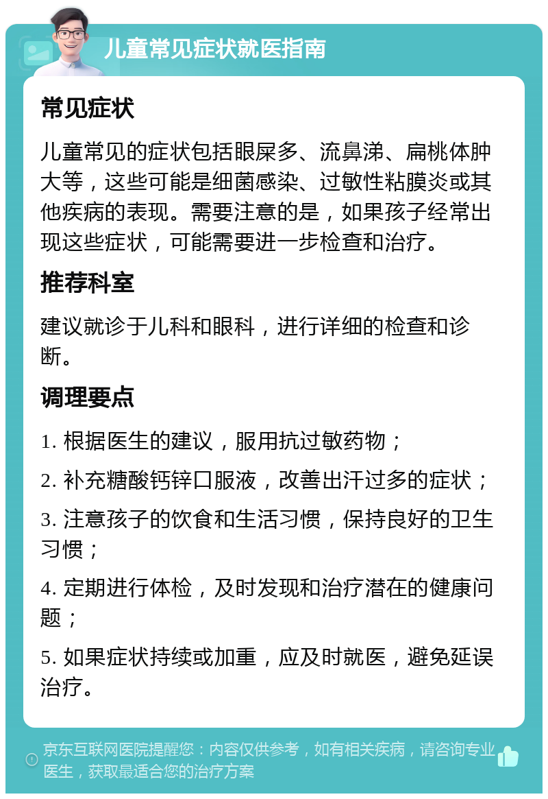 儿童常见症状就医指南 常见症状 儿童常见的症状包括眼屎多、流鼻涕、扁桃体肿大等，这些可能是细菌感染、过敏性粘膜炎或其他疾病的表现。需要注意的是，如果孩子经常出现这些症状，可能需要进一步检查和治疗。 推荐科室 建议就诊于儿科和眼科，进行详细的检查和诊断。 调理要点 1. 根据医生的建议，服用抗过敏药物； 2. 补充糖酸钙锌口服液，改善出汗过多的症状； 3. 注意孩子的饮食和生活习惯，保持良好的卫生习惯； 4. 定期进行体检，及时发现和治疗潜在的健康问题； 5. 如果症状持续或加重，应及时就医，避免延误治疗。