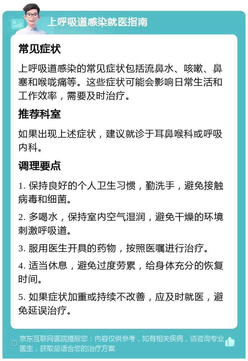 上呼吸道感染就医指南 常见症状 上呼吸道感染的常见症状包括流鼻水、咳嗽、鼻塞和喉咙痛等。这些症状可能会影响日常生活和工作效率，需要及时治疗。 推荐科室 如果出现上述症状，建议就诊于耳鼻喉科或呼吸内科。 调理要点 1. 保持良好的个人卫生习惯，勤洗手，避免接触病毒和细菌。 2. 多喝水，保持室内空气湿润，避免干燥的环境刺激呼吸道。 3. 服用医生开具的药物，按照医嘱进行治疗。 4. 适当休息，避免过度劳累，给身体充分的恢复时间。 5. 如果症状加重或持续不改善，应及时就医，避免延误治疗。