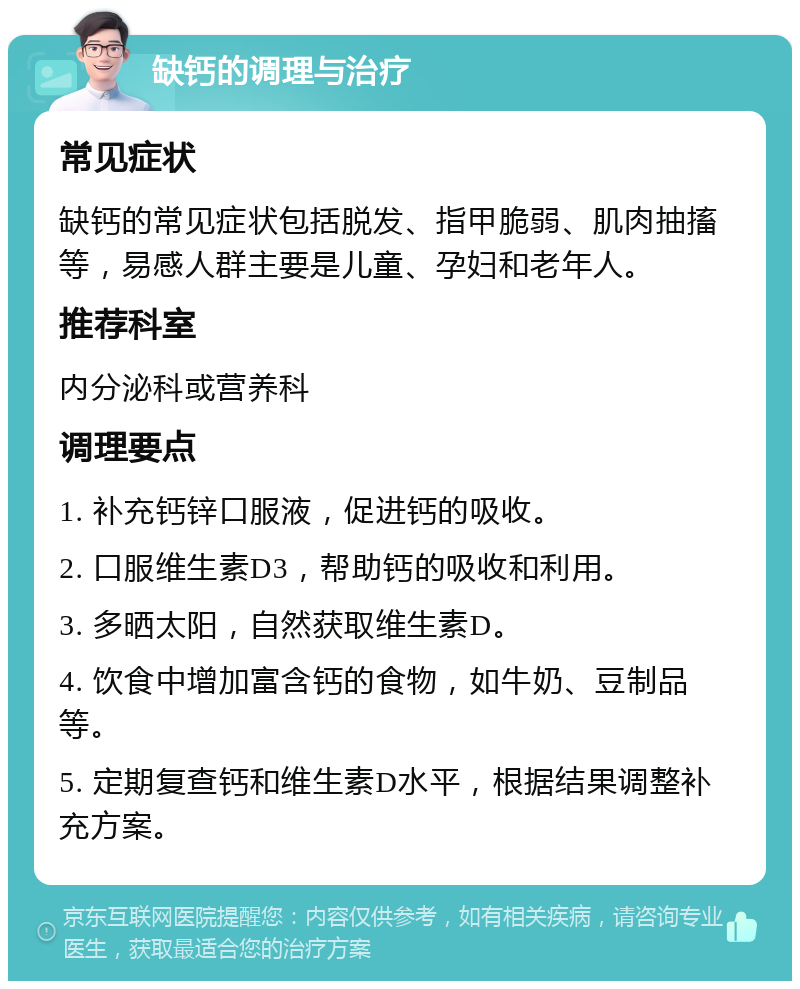 缺钙的调理与治疗 常见症状 缺钙的常见症状包括脱发、指甲脆弱、肌肉抽搐等，易感人群主要是儿童、孕妇和老年人。 推荐科室 内分泌科或营养科 调理要点 1. 补充钙锌口服液，促进钙的吸收。 2. 口服维生素D3，帮助钙的吸收和利用。 3. 多晒太阳，自然获取维生素D。 4. 饮食中增加富含钙的食物，如牛奶、豆制品等。 5. 定期复查钙和维生素D水平，根据结果调整补充方案。