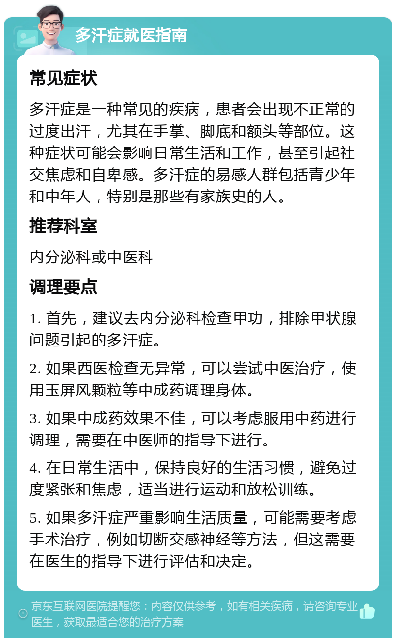 多汗症就医指南 常见症状 多汗症是一种常见的疾病，患者会出现不正常的过度出汗，尤其在手掌、脚底和额头等部位。这种症状可能会影响日常生活和工作，甚至引起社交焦虑和自卑感。多汗症的易感人群包括青少年和中年人，特别是那些有家族史的人。 推荐科室 内分泌科或中医科 调理要点 1. 首先，建议去内分泌科检查甲功，排除甲状腺问题引起的多汗症。 2. 如果西医检查无异常，可以尝试中医治疗，使用玉屏风颗粒等中成药调理身体。 3. 如果中成药效果不佳，可以考虑服用中药进行调理，需要在中医师的指导下进行。 4. 在日常生活中，保持良好的生活习惯，避免过度紧张和焦虑，适当进行运动和放松训练。 5. 如果多汗症严重影响生活质量，可能需要考虑手术治疗，例如切断交感神经等方法，但这需要在医生的指导下进行评估和决定。