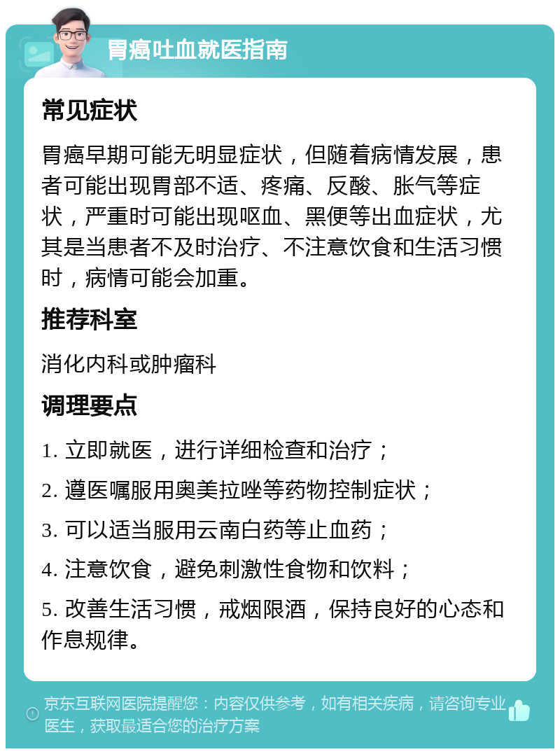 胃癌吐血就医指南 常见症状 胃癌早期可能无明显症状，但随着病情发展，患者可能出现胃部不适、疼痛、反酸、胀气等症状，严重时可能出现呕血、黑便等出血症状，尤其是当患者不及时治疗、不注意饮食和生活习惯时，病情可能会加重。 推荐科室 消化内科或肿瘤科 调理要点 1. 立即就医，进行详细检查和治疗； 2. 遵医嘱服用奥美拉唑等药物控制症状； 3. 可以适当服用云南白药等止血药； 4. 注意饮食，避免刺激性食物和饮料； 5. 改善生活习惯，戒烟限酒，保持良好的心态和作息规律。