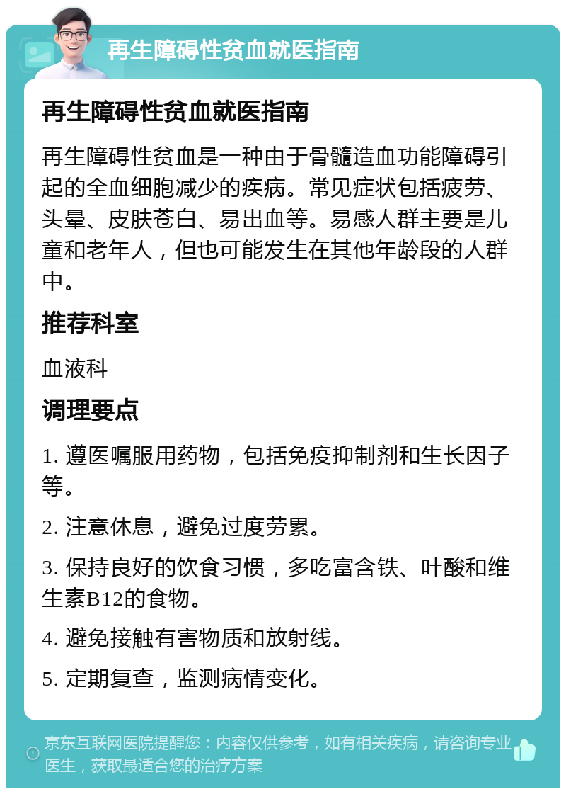 再生障碍性贫血就医指南 再生障碍性贫血就医指南 再生障碍性贫血是一种由于骨髓造血功能障碍引起的全血细胞减少的疾病。常见症状包括疲劳、头晕、皮肤苍白、易出血等。易感人群主要是儿童和老年人，但也可能发生在其他年龄段的人群中。 推荐科室 血液科 调理要点 1. 遵医嘱服用药物，包括免疫抑制剂和生长因子等。 2. 注意休息，避免过度劳累。 3. 保持良好的饮食习惯，多吃富含铁、叶酸和维生素B12的食物。 4. 避免接触有害物质和放射线。 5. 定期复查，监测病情变化。