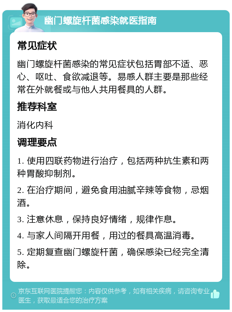 幽门螺旋杆菌感染就医指南 常见症状 幽门螺旋杆菌感染的常见症状包括胃部不适、恶心、呕吐、食欲减退等。易感人群主要是那些经常在外就餐或与他人共用餐具的人群。 推荐科室 消化内科 调理要点 1. 使用四联药物进行治疗，包括两种抗生素和两种胃酸抑制剂。 2. 在治疗期间，避免食用油腻辛辣等食物，忌烟酒。 3. 注意休息，保持良好情绪，规律作息。 4. 与家人间隔开用餐，用过的餐具高温消毒。 5. 定期复查幽门螺旋杆菌，确保感染已经完全清除。