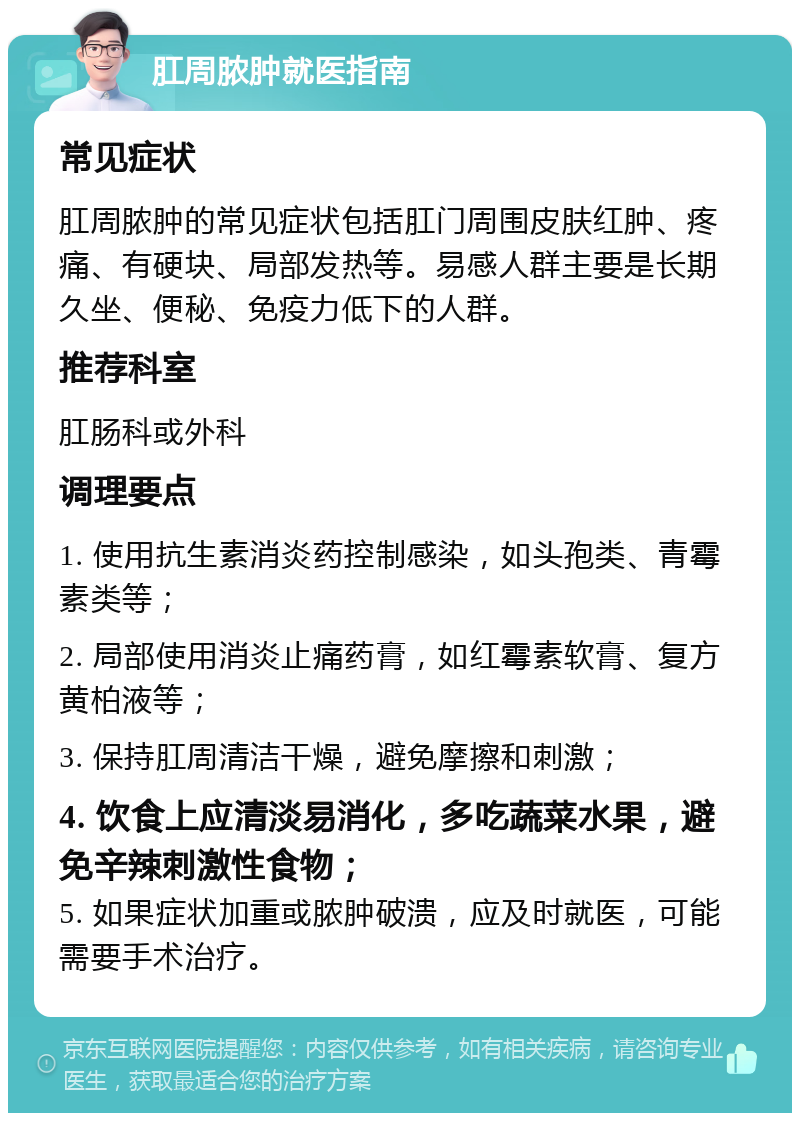 肛周脓肿就医指南 常见症状 肛周脓肿的常见症状包括肛门周围皮肤红肿、疼痛、有硬块、局部发热等。易感人群主要是长期久坐、便秘、免疫力低下的人群。 推荐科室 肛肠科或外科 调理要点 1. 使用抗生素消炎药控制感染，如头孢类、青霉素类等； 2. 局部使用消炎止痛药膏，如红霉素软膏、复方黄柏液等； 3. 保持肛周清洁干燥，避免摩擦和刺激； 4. 饮食上应清淡易消化，多吃蔬菜水果，避免辛辣刺激性食物； 5. 如果症状加重或脓肿破溃，应及时就医，可能需要手术治疗。