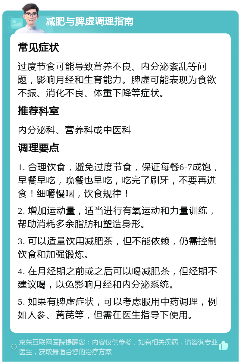 减肥与脾虚调理指南 常见症状 过度节食可能导致营养不良、内分泌紊乱等问题，影响月经和生育能力。脾虚可能表现为食欲不振、消化不良、体重下降等症状。 推荐科室 内分泌科、营养科或中医科 调理要点 1. 合理饮食，避免过度节食，保证每餐6-7成饱，早餐早吃，晚餐也早吃，吃完了刷牙，不要再进食！细嚼慢咽，饮食规律！ 2. 增加运动量，适当进行有氧运动和力量训练，帮助消耗多余脂肪和塑造身形。 3. 可以适量饮用减肥茶，但不能依赖，仍需控制饮食和加强锻炼。 4. 在月经期之前或之后可以喝减肥茶，但经期不建议喝，以免影响月经和内分泌系统。 5. 如果有脾虚症状，可以考虑服用中药调理，例如人参、黄芪等，但需在医生指导下使用。