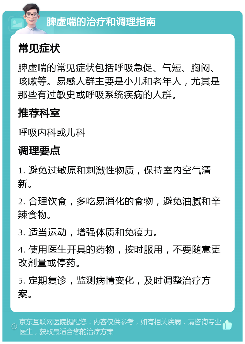 脾虚喘的治疗和调理指南 常见症状 脾虚喘的常见症状包括呼吸急促、气短、胸闷、咳嗽等。易感人群主要是小儿和老年人，尤其是那些有过敏史或呼吸系统疾病的人群。 推荐科室 呼吸内科或儿科 调理要点 1. 避免过敏原和刺激性物质，保持室内空气清新。 2. 合理饮食，多吃易消化的食物，避免油腻和辛辣食物。 3. 适当运动，增强体质和免疫力。 4. 使用医生开具的药物，按时服用，不要随意更改剂量或停药。 5. 定期复诊，监测病情变化，及时调整治疗方案。