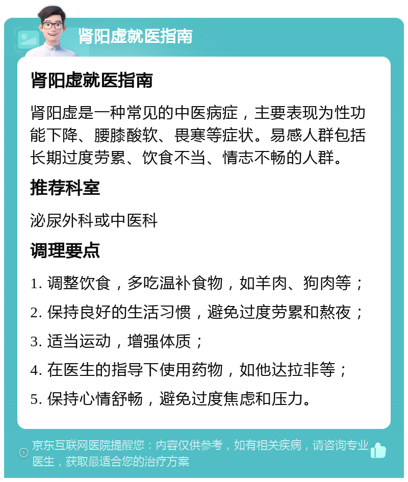 肾阳虚就医指南 肾阳虚就医指南 肾阳虚是一种常见的中医病症，主要表现为性功能下降、腰膝酸软、畏寒等症状。易感人群包括长期过度劳累、饮食不当、情志不畅的人群。 推荐科室 泌尿外科或中医科 调理要点 1. 调整饮食，多吃温补食物，如羊肉、狗肉等； 2. 保持良好的生活习惯，避免过度劳累和熬夜； 3. 适当运动，增强体质； 4. 在医生的指导下使用药物，如他达拉非等； 5. 保持心情舒畅，避免过度焦虑和压力。