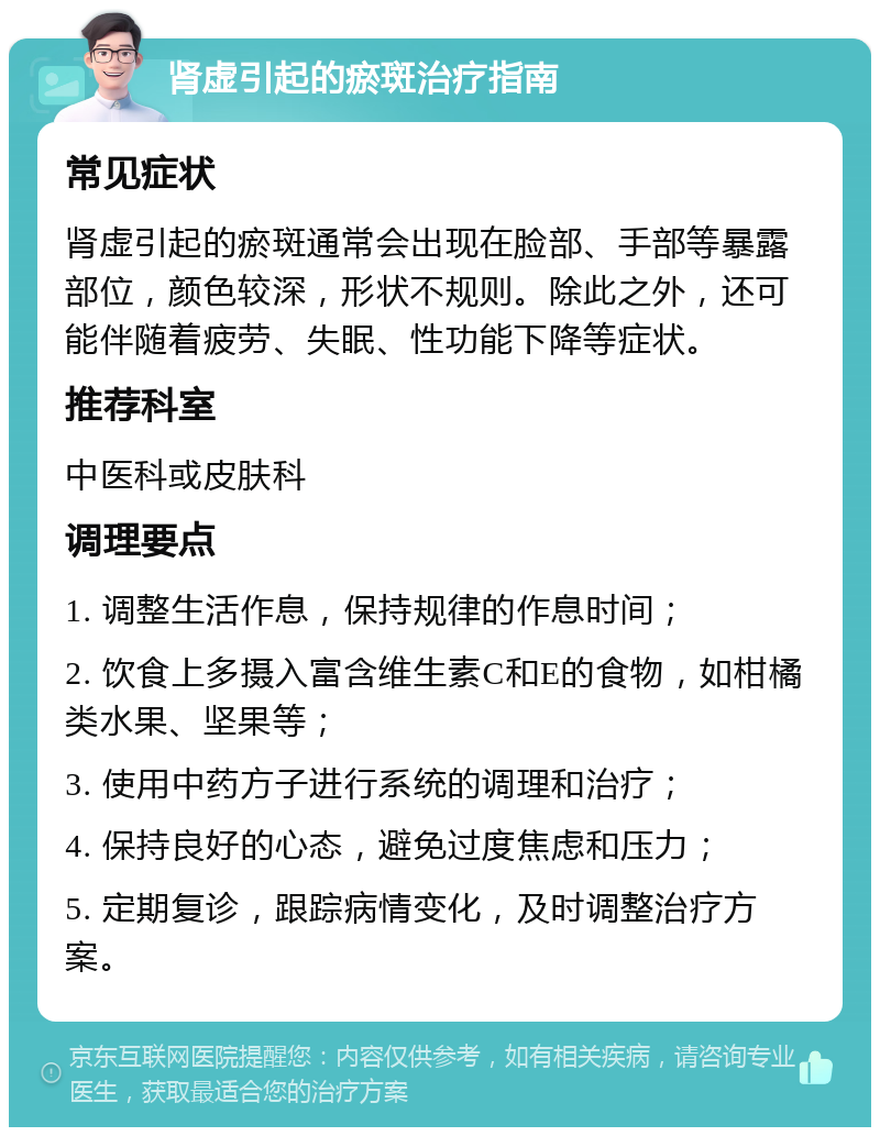 肾虚引起的瘀斑治疗指南 常见症状 肾虚引起的瘀斑通常会出现在脸部、手部等暴露部位，颜色较深，形状不规则。除此之外，还可能伴随着疲劳、失眠、性功能下降等症状。 推荐科室 中医科或皮肤科 调理要点 1. 调整生活作息，保持规律的作息时间； 2. 饮食上多摄入富含维生素C和E的食物，如柑橘类水果、坚果等； 3. 使用中药方子进行系统的调理和治疗； 4. 保持良好的心态，避免过度焦虑和压力； 5. 定期复诊，跟踪病情变化，及时调整治疗方案。