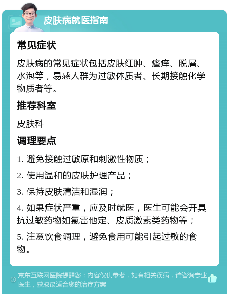 皮肤病就医指南 常见症状 皮肤病的常见症状包括皮肤红肿、瘙痒、脱屑、水泡等，易感人群为过敏体质者、长期接触化学物质者等。 推荐科室 皮肤科 调理要点 1. 避免接触过敏原和刺激性物质； 2. 使用温和的皮肤护理产品； 3. 保持皮肤清洁和湿润； 4. 如果症状严重，应及时就医，医生可能会开具抗过敏药物如氯雷他定、皮质激素类药物等； 5. 注意饮食调理，避免食用可能引起过敏的食物。